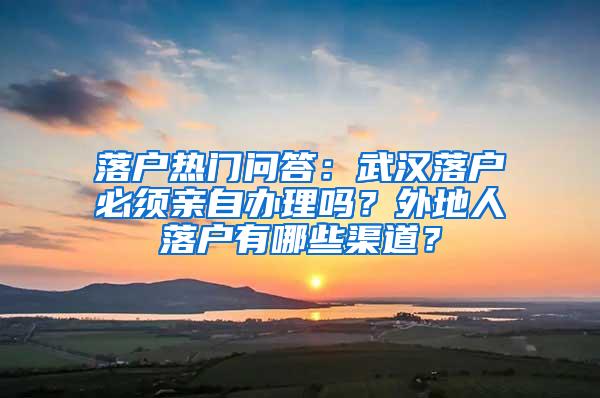 落户热门问答：武汉落户必须亲自办理吗？外地人落户有哪些渠道？