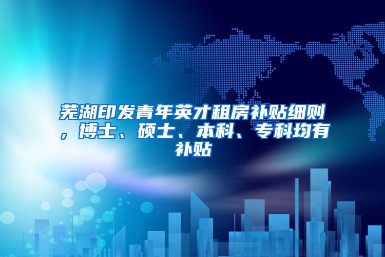 芜湖印发青年英才租房补贴细则，博士、硕士、本科、专科均有补贴