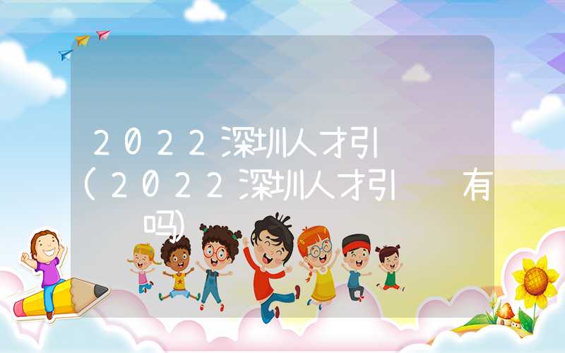 2022深圳人才引进补贴(2022深圳人才引进还有补贴吗)