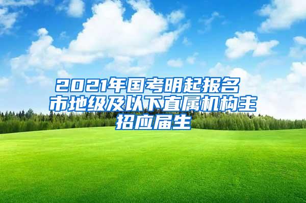 2021年国考明起报名 市地级及以下直属机构主招应届生