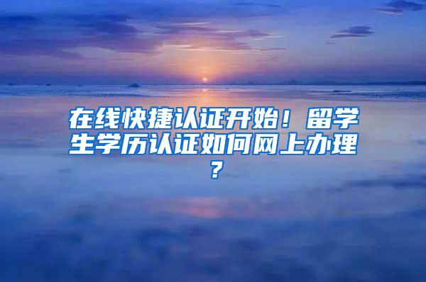 在线快捷认证开始！留学生学历认证如何网上办理？