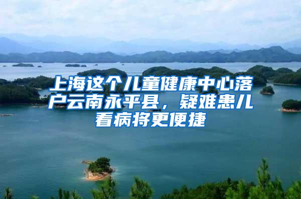 上海这个儿童健康中心落户云南永平县，疑难患儿看病将更便捷