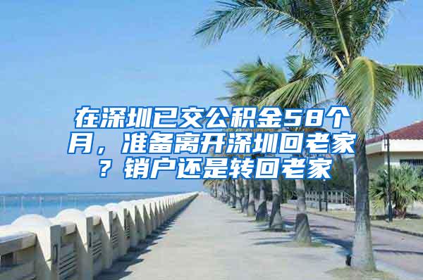 在深圳已交公积金58个月，准备离开深圳回老家？销户还是转回老家