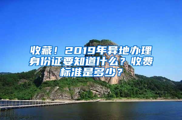 收藏！2019年异地办理身份证要知道什么？收费标准是多少？