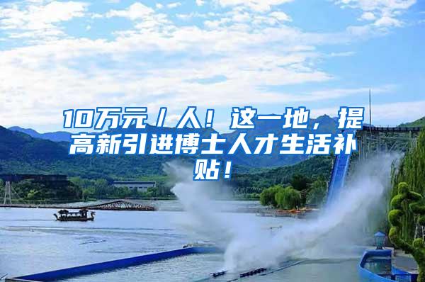 10万元／人！这一地，提高新引进博士人才生活补贴！