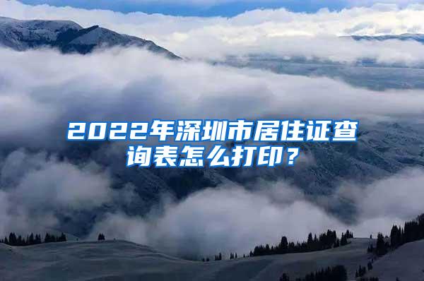 2022年深圳市居住证查询表怎么打印？