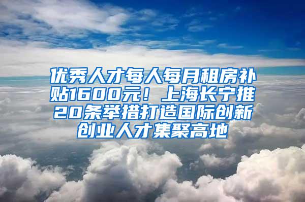 优秀人才每人每月租房补贴1600元！上海长宁推20条举措打造国际创新创业人才集聚高地