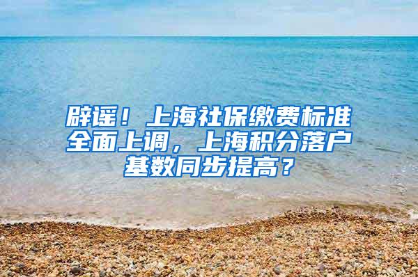 辟谣！上海社保缴费标准全面上调，上海积分落户基数同步提高？