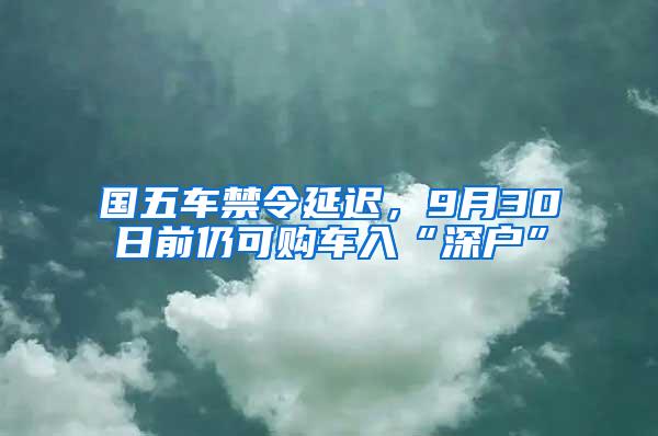 国五车禁令延迟，9月30日前仍可购车入“深户”