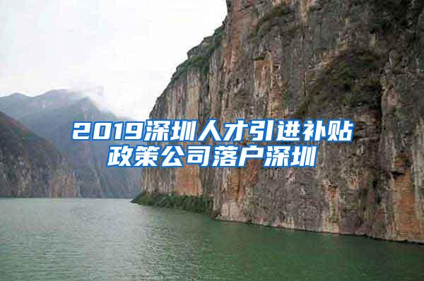 2019深圳人才引进补贴政策公司落户深圳