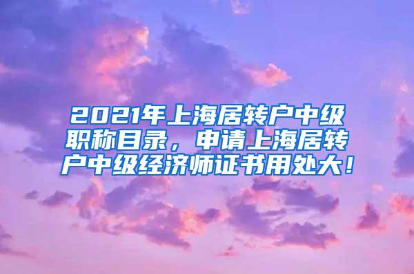 2021年上海居转户中级职称目录，申请上海居转户中级经济师证书用处大！