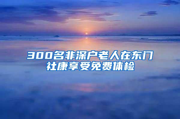 300名非深户老人在东门社康享受免费体检