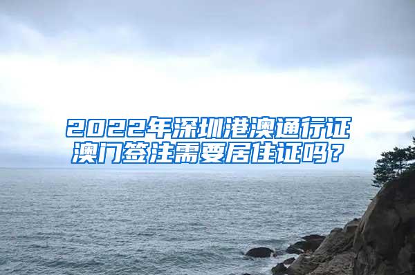 2022年深圳港澳通行证澳门签注需要居住证吗？