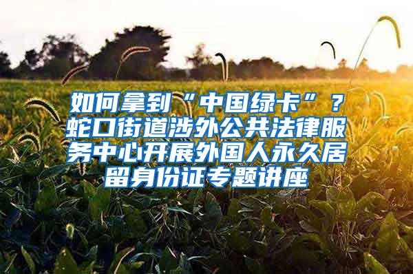 如何拿到“中国绿卡”？蛇口街道涉外公共法律服务中心开展外国人永久居留身份证专题讲座