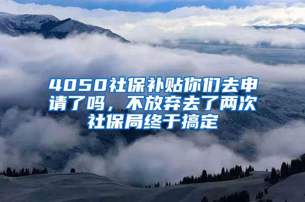 4050社保补贴你们去申请了吗，不放弃去了两次社保局终于搞定