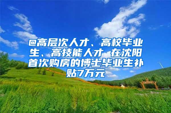 @高层次人才、高校毕业生、高技能人才 在沈阳首次购房的博士毕业生补贴7万元