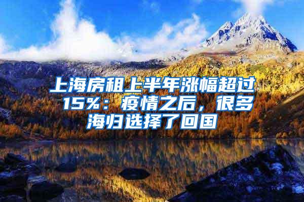 上海房租上半年涨幅超过 15%：疫情之后，很多海归选择了回国