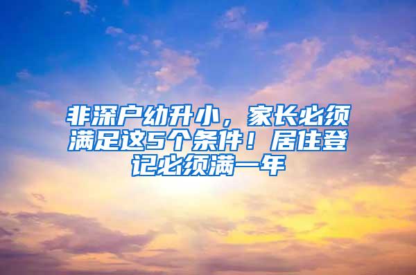 非深户幼升小，家长必须满足这5个条件！居住登记必须满一年