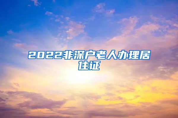 2022非深户老人办理居住证