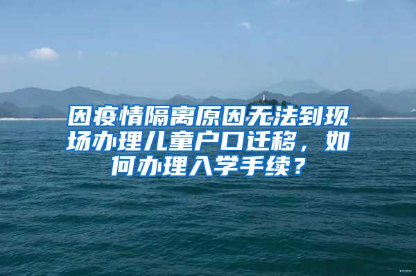 因疫情隔离原因无法到现场办理儿童户口迁移，如何办理入学手续？