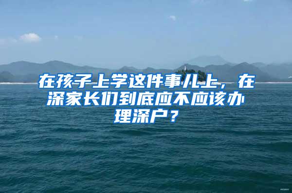 在孩子上学这件事儿上，在深家长们到底应不应该办理深户？