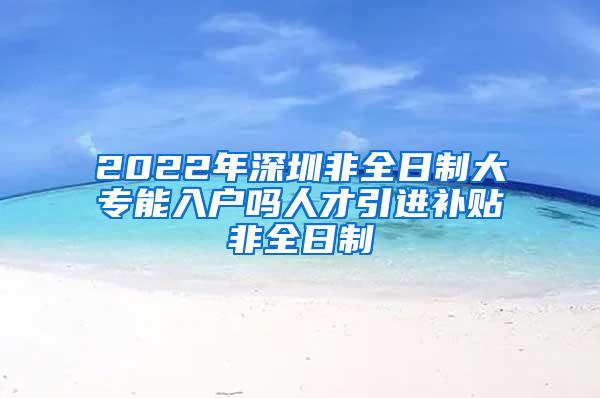 2022年深圳非全日制大专能入户吗人才引进补贴非全日制