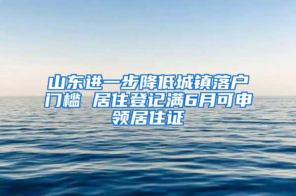 山东进一步降低城镇落户门槛 居住登记满6月可申领居住证