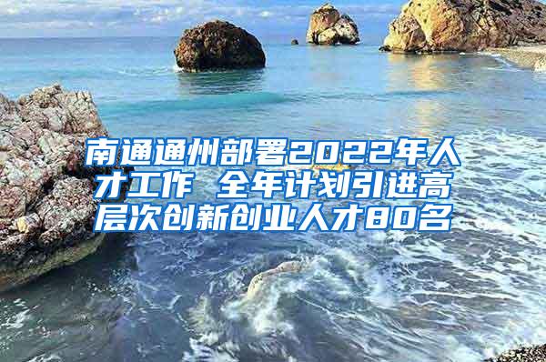 南通通州部署2022年人才工作 全年计划引进高层次创新创业人才80名