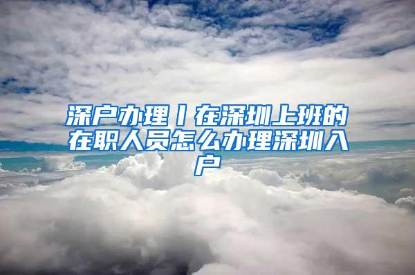 深户办理丨在深圳上班的在职人员怎么办理深圳入户