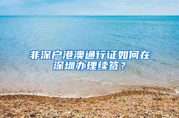 非深户港澳通行证如何在深圳办理续签？