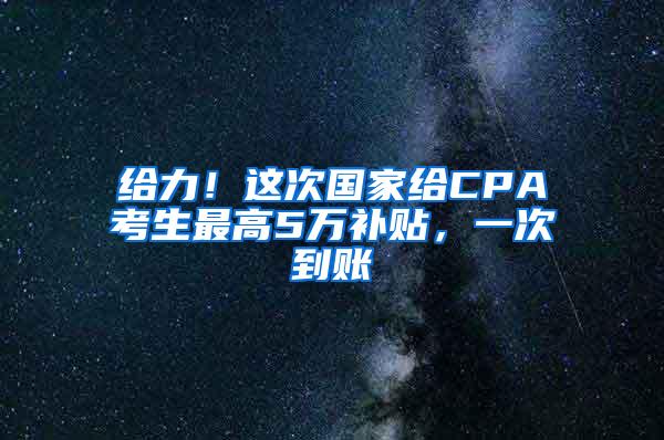 给力！这次国家给CPA考生最高5万补贴，一次到账