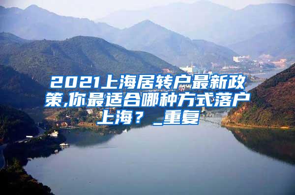2021上海居转户最新政策,你最适合哪种方式落户上海？_重复