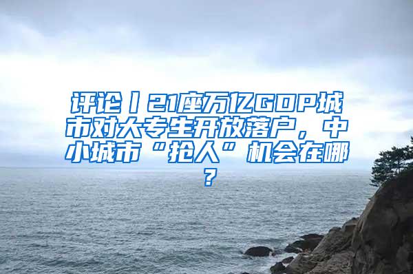 评论丨21座万亿GDP城市对大专生开放落户，中小城市“抢人”机会在哪？