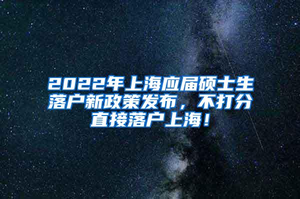 2022年上海应届硕士生落户新政策发布，不打分直接落户上海！