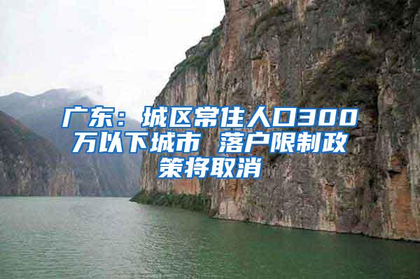 广东：城区常住人口300万以下城市 落户限制政策将取消