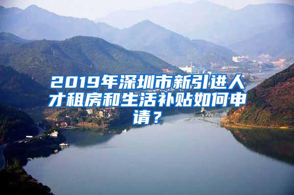 2019年深圳市新引进人才租房和生活补贴如何申请？