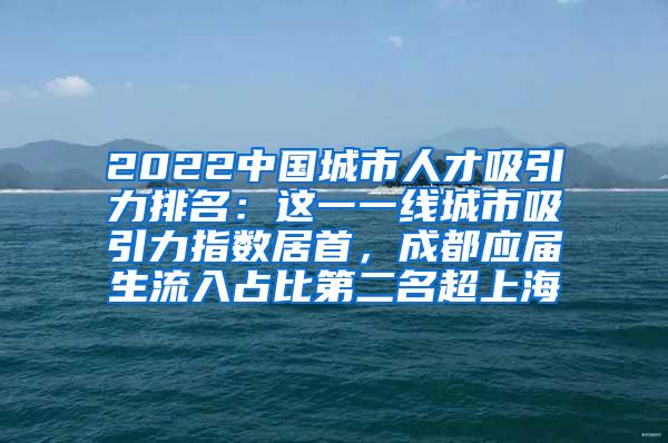 2022中国城市人才吸引力排名：这一一线城市吸引力指数居首，成都应届生流入占比第二名超上海