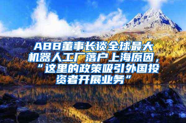 ABB董事长谈全球最大机器人工厂落户上海原因，“这里的政策吸引外国投资者开展业务”