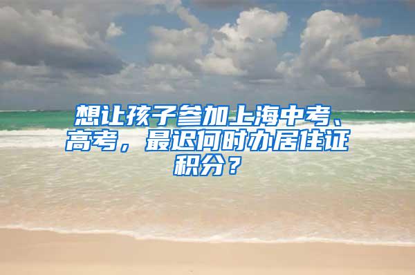 想让孩子参加上海中考、高考，最迟何时办居住证积分？