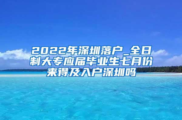 2022年深圳落户_全日制大专应届毕业生七月份来得及入户深圳吗