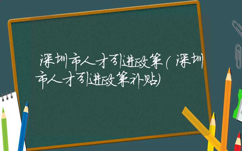 深圳市人才引进政策(深圳市人才引进政策补贴)