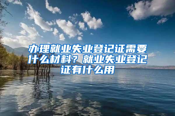 办理就业失业登记证需要什么材料？就业失业登记证有什么用