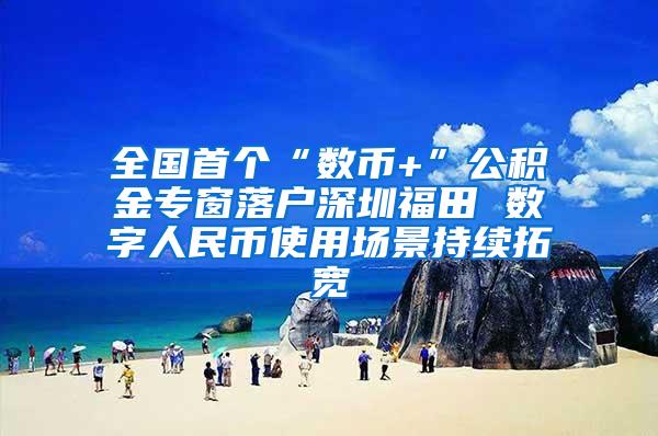 全国首个“数币+”公积金专窗落户深圳福田 数字人民币使用场景持续拓宽