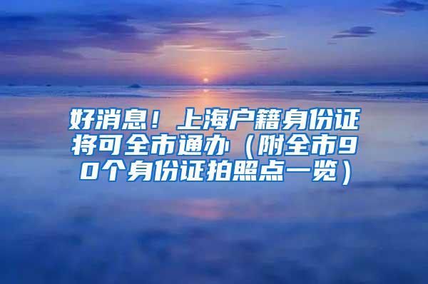 好消息！上海户籍身份证将可全市通办（附全市90个身份证拍照点一览）