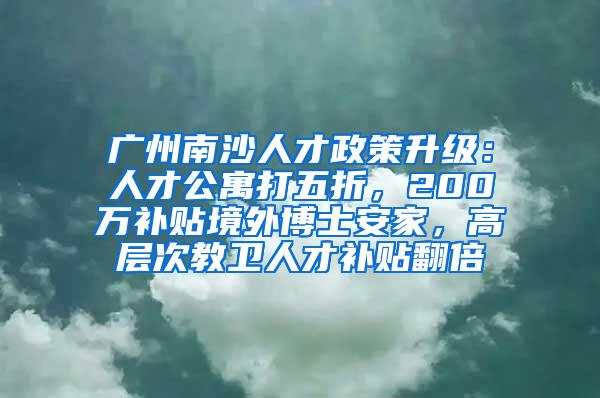 广州南沙人才政策升级：人才公寓打五折，200万补贴境外博士安家，高层次教卫人才补贴翻倍