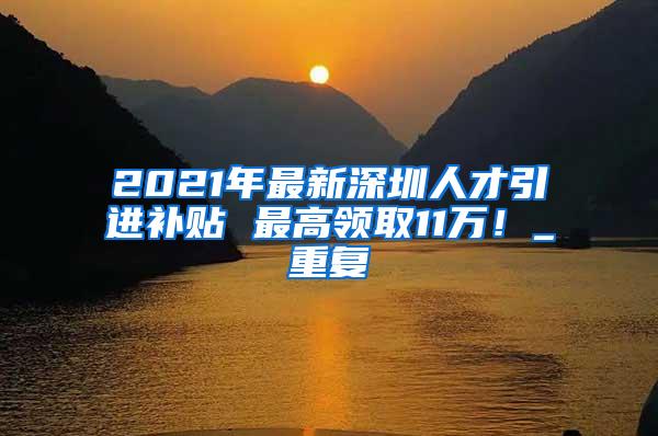 2021年最新深圳人才引进补贴 最高领取11万！_重复