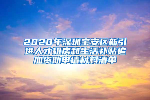 2020年深圳宝安区新引进人才租房和生活补贴追加资助申请材料清单
