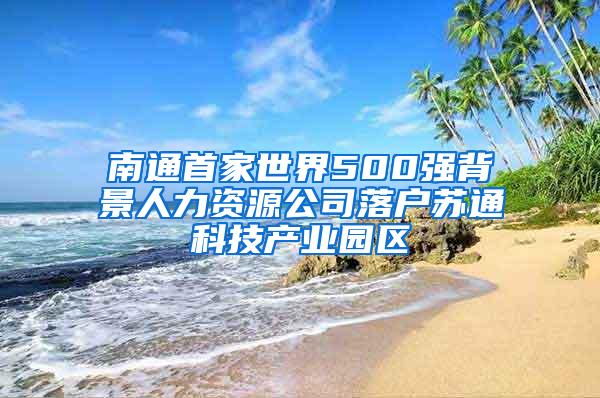 南通首家世界500强背景人力资源公司落户苏通科技产业园区