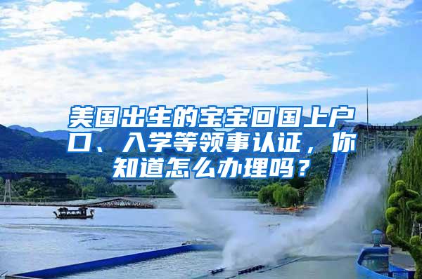 美国出生的宝宝回国上户口、入学等领事认证，你知道怎么办理吗？