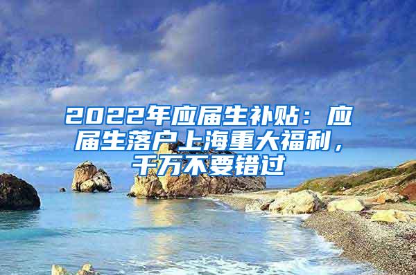 2022年应届生补贴：应届生落户上海重大福利，千万不要错过